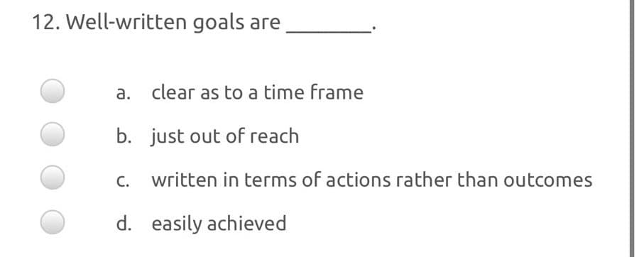 12. Well-written goals are
a. clear as to a time frame
b. just out of reach
C.
written in terms of actions rather than outcomes
d. easily achieved
