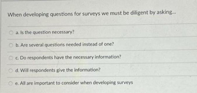 When developing questions for surveys we must be diligent by asking...
a. Is the question necessary?
b. Are several questions needed instead of one?
Oc. Do respondents have the necessary information?
d. Will respondents give the information?
e. All are important to consider when developing surveys