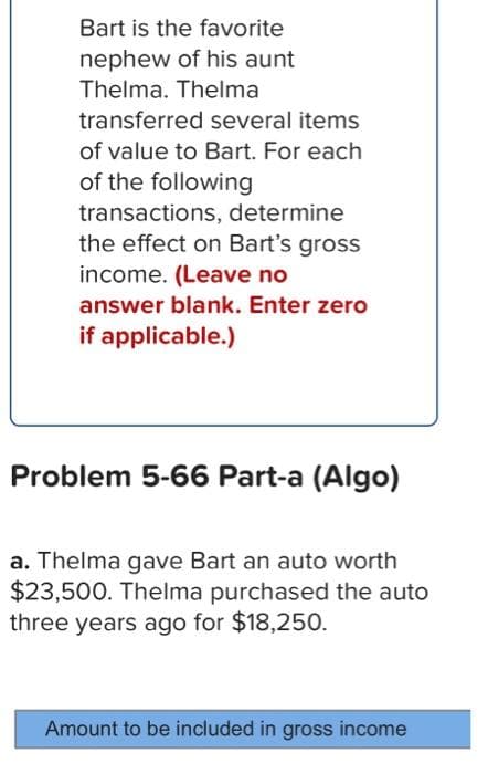 Bart is the favorite
nephew of his aunt
Thelma. Thelma
transferred several items
of value to Bart. For each
of the following
transactions, determine
the effect on Bart's gross
income. (Leave no
answer blank. Enter zero
if applicable.)
Problem 5-66 Part-a (Algo)
a. Thelma gave Bart an auto worth
$23,500. Thelma purchased the auto
three years ago for $18,250.
Amount to be included in gross income