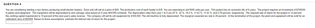 QUESTION 6
You are considering starting a new factory producing small electric heaters. Each unit will sell at a price of $55. The production cost of each heater is $35. You are expecting to sell 9000 units per year. This project has an economic life of 6 years. The project requires an investment of $700000
in plants and equipment. This equipment will be depreciated to zero salvage value based on 5-year MACRS schedule. The depreciation rates from year 1 to 6 are 20 %,32 %, 19.2 %, 11.52 %, 11.52 %, and 5.76 percent, respectively. The required rate of return for the project is 12 percent,
the working capital requirement is 10 percent of the next year's sales revenue. The company will sell its old equipment for $100,000. The old machine is fully depreciated. The marginal corporate tax rate is 20 percent. At the termination of the project, the plant and equipment will be sold for an
estimated value of $50000. Based on these assumptions, estimate the internal rate of return for this project.