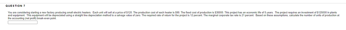 QUESTION 7
You are considering starting a new factory producing small electric heaters. Each unit will sell at a price of $120. The production cost of each heater is $90. The fixed cost of production is $35000. This project has an economic life of 5 years. The project requires an investment of $125000 in plants
and equipment. This equipment will be depreciated using a straight line depreciation method to a salvage value of zero. The required rate of return for the project is 12 percent. The marginal corporate tax rate is 21 percent. Based on these assumptions, calculate the number of units of production at
the accounting (net profit) break-even point.