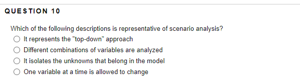 QUESTION 10
Which of the following descriptions is representative of scenario analysis?
It represents the "top-down" approach
Different combinations of variables are analyzed
It isolates the unknowns that belong in the model
One variable at a time is allowed to change