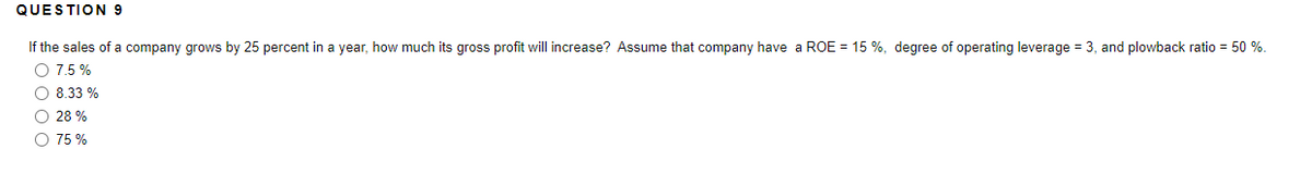 QUESTION 9
If the sales of a company grows by 25 percent in a year, how much its gross profit will increase? Assume that company have a ROE = 15 %, degree of operating leverage = 3, and plowback ratio = 50 %.
O 7.5 %
O 8.33 %
O 28 %
O 75 %