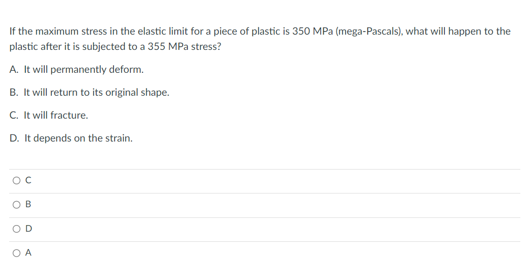 If the maximum stress in the elastic limit for a piece of plastic is 350 MPa (mega-Pascals), what will happen to the
plastic after it is subjected to a 355 MPa stress?
A. It will permanently deform.
B. It will return to its original shape.
C. It will fracture.
D. It depends on the strain.
A
