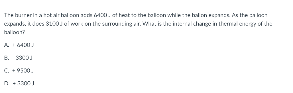 The burner in a hot air balloon adds 6400 J of heat to the balloon while the ballon expands. As the balloon
expands, it does 3100 J of work on the surrounding air. What is the internal change in thermal energy of the
balloon?
A. + 6400 J
B. - 3300 J
C. + 9500 J
D. + 3300 J