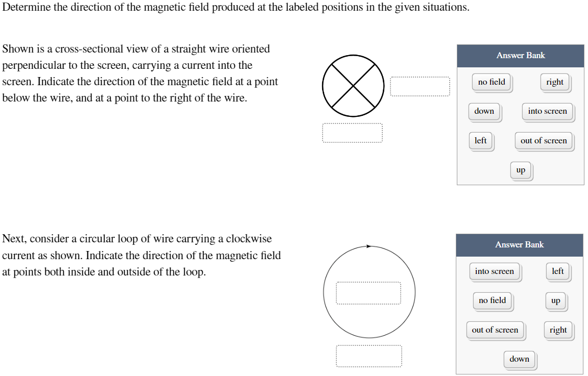 Determine the direction of the magnetic field produced at the labeled positions in the given situations.
Shown is a cross-sectional view of a straight wire oriented
perpendicular to the screen, carrying a current into the
screen. Indicate the direction of the magnetic field at a point
below the wire, and at a point to the right of the wire.
Next, consider a circular loop of wire carrying a clockwise
current as shown. Indicate the direction of the magnetic field
at points both inside and outside of the loop.
OL
no field
down
Answer Bank
left
into screen
no field
up
Answer Bank
out of screen
into screen
out of screen
right
down
left
up
right