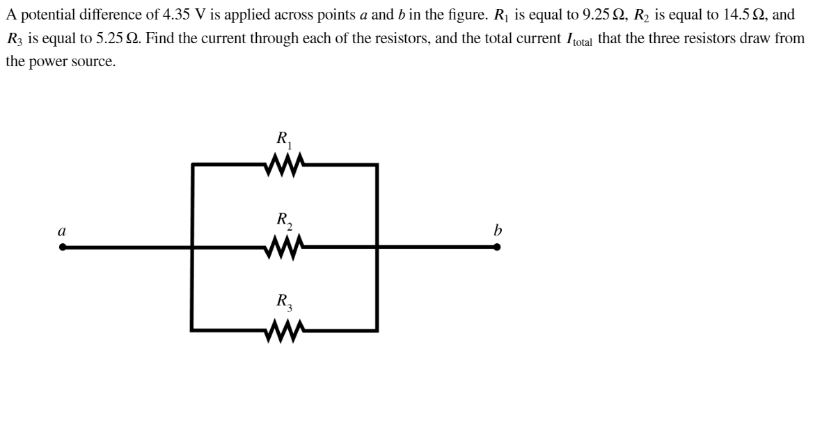 A potential difference of 4.35 V is applied across points a and b in the figure. R₁ is equal to 9.25 №, R₂ is equal to 14.5 №, and
R3 is equal to 5.25 2. Find the current through each of the resistors, and the total current Itotal that the three resistors draw from
the power source.
a
R₁
www
R₂
R₂
b