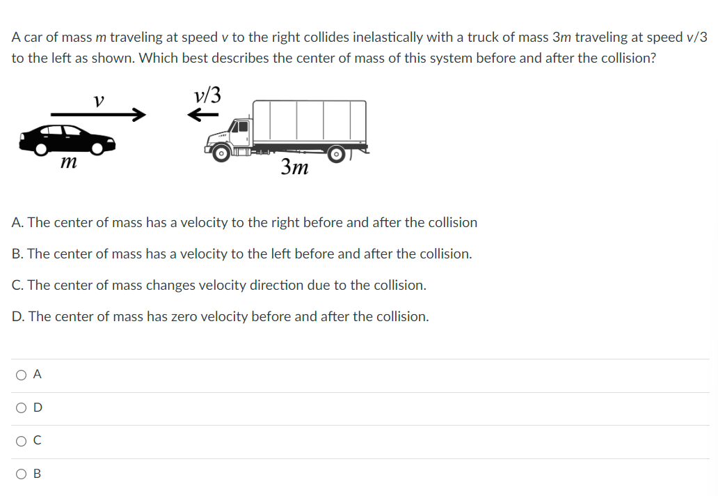 A car of mass m traveling at speed v to the right collides inelastically with a truck of mass 3m traveling at speed v/3
to the left as shown. Which best describes the center of mass of this system before and after the collision?
O A
OD
O C
m
A. The center of mass has a velocity to the right before and after the collision
B. The center of mass has a velocity to the left before and after the collision.
C. The center of mass changes velocity direction due to the collision.
D. The center of mass has zero velocity before and after the collision.
OB
V
MORN
3m