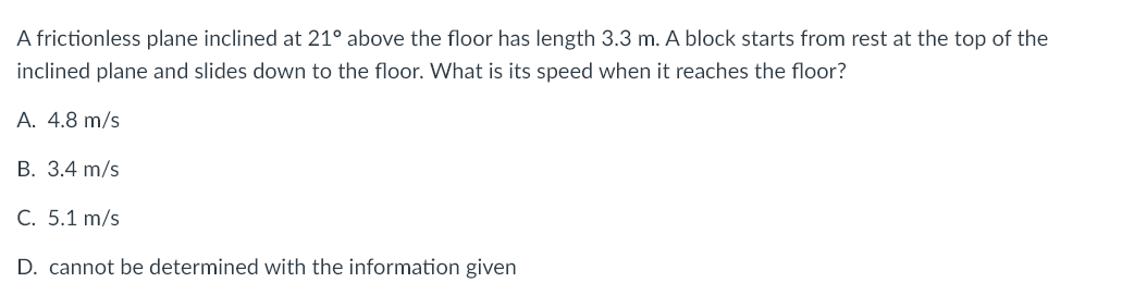 A frictionless plane inclined at 21° above the floor has length 3.3 m. A block starts from rest at the top of the
inclined plane and slides down to the floor. What is its speed when it reaches the floor?
A. 4.8 m/s
B. 3.4 m/s
C. 5.1 m/s
D. cannot be determined with the information given