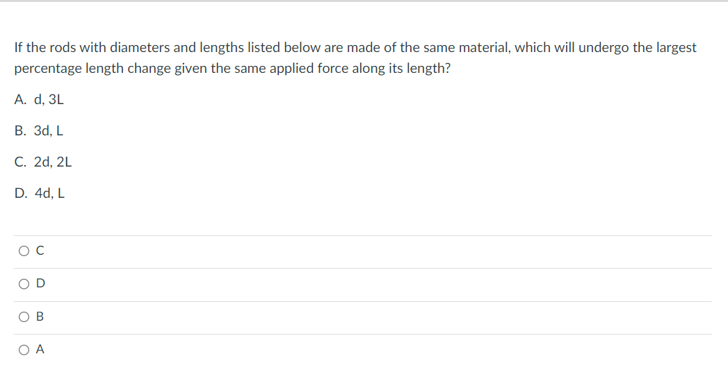 If the rods with diameters and lengths listed below are made of the same material, which will undergo the largest
percentage length change given the same applied force along its length?
A. d, 3L
B. 3d, L
C. 2d, 2L
D. 4d, L
O C
D
O B
O A