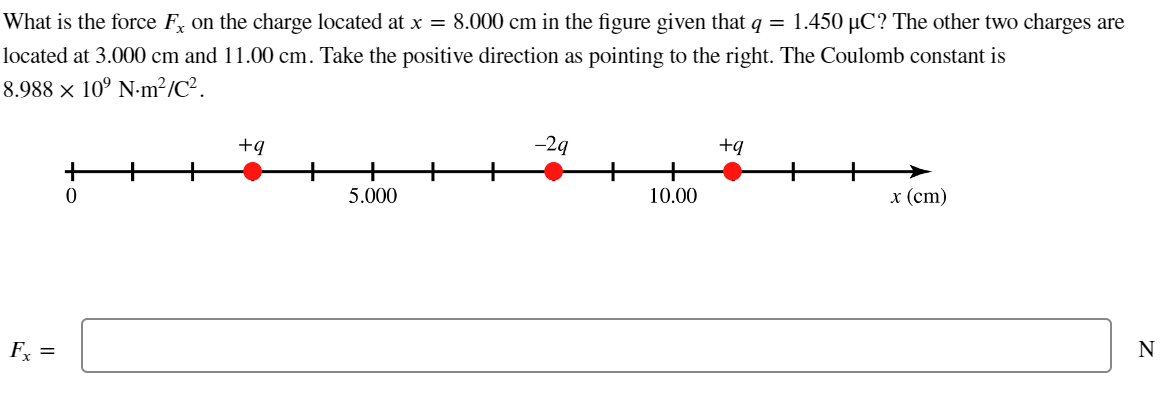 What is the force F, on the charge located at x = 8.000 cm in the figure given that q = 1.450 µC? The other two charges are
located at 3.000 cm and 11.00 cm. Take the positive direction as pointing to the right. The Coulomb constant is
8.988 × 10⁹ Nm²/C².
Fx =
0
+q
5.000
-29
10.00
+q
x (cm)
N