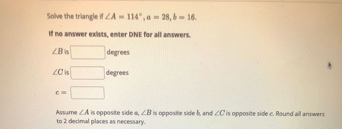 Solve the triangle if LA = 114°, a = 28, b = 16.
If no answer exists, enter DNE for all answers.
ZB is
degrees
ZC is
degrees
Assume ZA is opposite side a, ZB is opposite side b, and 2C is opposite side c. Round all answers
to 2 decimal places as necessary.
