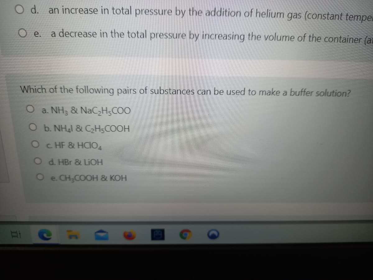 O d. an increase in total pressure by the addition of helium gas (constant temper
O e.
a decrease in the total pressure by increasing the volume of the container (ar
Which of the following pairs of substances can be used to make a buffer solution?
a. NH3 & NAC3H5COO
O b. NHal & C2H5COOH
O C HF & HCIO
O d. HBr & LIOH
Oe. CH;COOH & KOH
C H
