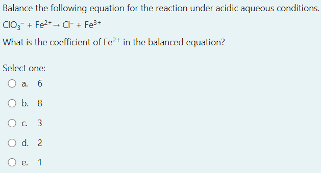 Balance the following equation for the reaction under acidic aqueous conditions.
CIO3- + Fe2+ – CF + Fe3+
What is the coefficient of Fe2+ in the balanced equation?
Select one:
a.
6
O b. 8
Ос. 3
O d. 2
е.
1
