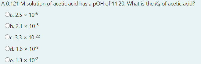 A 0.121 M solution of acetic acid has a pOH of 11.20. What is the Ka of acetic acid?
Oa. 2.5 x 10-6
Ob. 2.1 x 10-5
Oc. 3.3 x 10-22
Od. 1.6 x 103
Oe. 1.3 x 102
