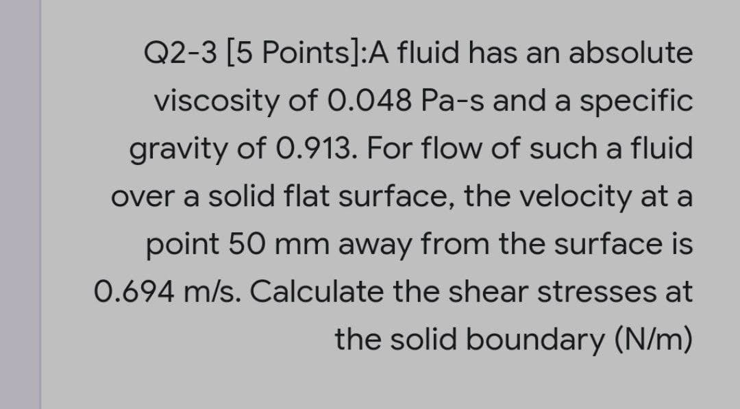 Q2-3 [5 Points]:A fluid has an absolute
viscosity of O.048 Pa-s and a specific
gravity of 0.913. For flow of such a fluid
over a solid flat surface, the velocity at a
point 50 mm away from the surface is
0.694 m/s. Calculate the shear stresses at
the solid boundary (N/m)
