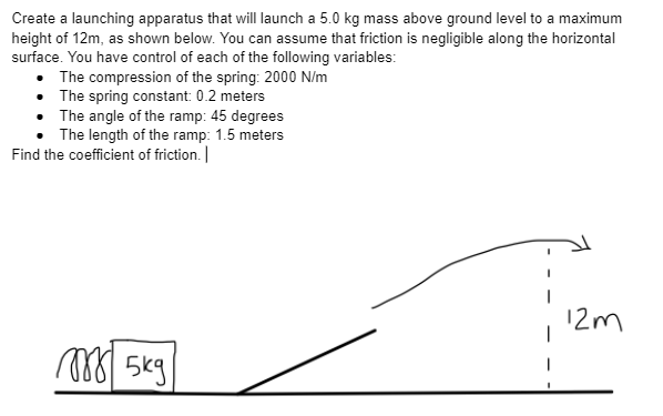 Create a launching apparatus that will launch a 5.0 kg mass above ground level to a maximum
height of 12m, as shown below. You can assume that friction is negligible along the horizontal
surface. You have control of each of the following variables:
• The compression of the spring: 2000 N/m
The spring constant: 0.2 meters
The angle of the ramp: 45 degrees
The length of the ramp: 1.5 meters
Find the coefficient of friction. |
m
5kg
12m