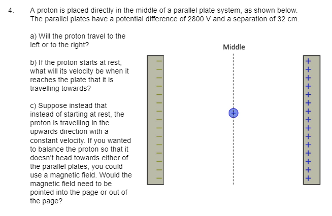 4.
A proton is placed directly in the middle of a parallel plate system, as shown below.
The parallel plates have a potential difference of 2800 V and a separation of 32 cm.
a) Will the proton travel to the
left or to the right?
b) If the proton starts at rest,
what will its velocity be when it
reaches the plate that it is
travelling towards?
c) Suppose instead that
instead of starting at rest, the
proton is travelling in the
upwards direction with a
constant velocity. If you wanted
to balance the proton so that it
doesn't head towards either of
the parallel plates, you could
use a magnetic field. Would the
magnetic field need to be
pointed into the page or out of
the page?
||||||||
Middle