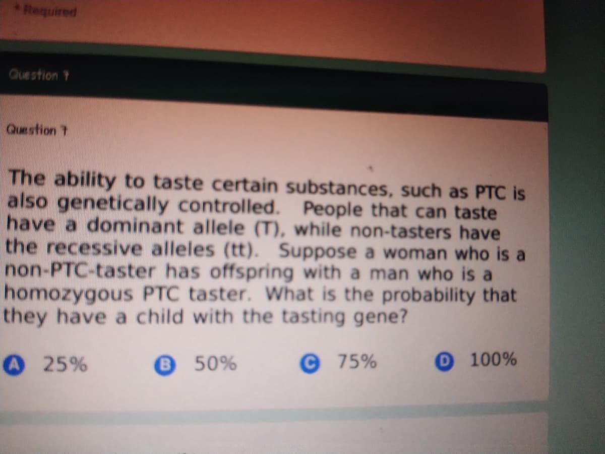 Required
Question Y
Question T
The ability to taste certain substances, such as PTC is
also genetically controlled. People that can taste
have a dominant allele (T), while non-tasters have
the recessive alleles (tt). Suppose a woman who is a
non-PTC-taster has offspring with a man who is a
homozygous PTC taster. What is the probability that
they have a child with the tasting gene?
O 25%
850%
© 75%
O100%
