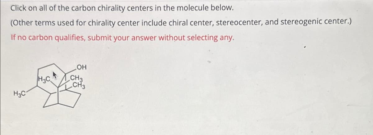 Click on all of the carbon chirality centers in the molecule below.
(Other terms used for chirality center include chiral center, stereocenter, and stereogenic center.)
If no carbon qualifies, submit your answer without selecting any.
H3C
H3CA
OH
CH3
CH3
