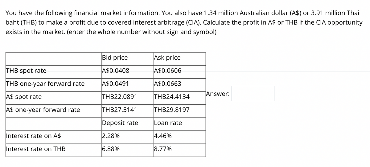 You have the following financial market information. You also have 1.34 million Australian dollar (A$) or 3.91 million Thai
baht (THB) to make a profit due to covered interest arbitrage (CIA). Calculate the profit in A$ or THB if the CIA opportunity
exists in the market. (enter the whole number without sign and symbol)
THB spot rate
THB one-year forward rate
A$ spot rate
A$ one-year forward rate
Interest rate on A$
Interest rate on THB
Bid price
A$0.0408
A$0.0491
THB22.0891
THB27.5141
Deposit rate
2.28%
6.88%
Ask price
A$0.0606
A$0.0663
THB24.4134
THB29.8197
Loan rate
4.46%
8.77%
Answer: