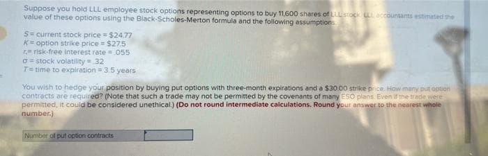 Suppose you hold LLL employee stock options representing options to buy 11,600 shares of LLU stock LLL accountants estimated the
value of these options using the Black-Scholes-Merton formula and the following assumptions
S= current stock price = $24.77
K= option strike price = $27.5
r-risk-free interest rate= .055
σ=stock volatility = 32
T= time to expiration = 3.5 years
You wish to hedge your position by buying put options with three-month expirations and a $30.00 strike price. How many put option
contracts are required? (Note that such a trade may not be permitted by the covenants of many ESO plans. Even if the trade were
permitted, it could be considered unethical.) (Do not round intermediate calculations. Round your answer to the nearest whole
number.)
Number of put option contracts