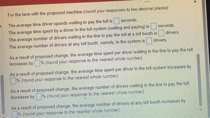 For the lane with the proposed machine (round your responses to two decimal places):
The average time driver spends waiting to pay the toll is seconds.
The average time spent by a driver in the toll system (waiting and paying) is
The average number of drivers waiting in the line to pay the toll at a toll booth is
The average number of drivers at any toll booth, namely, in the system is
drivers.
seconds.
drivers.
As a result of proposed change, the average time spent per driver waiting in the line to pay the toll
increases by % (round your response to the nearest whole number).
As a result of proposed change, the average time spent per driver in the toll system increases by
% (round your response to the nearest whole number).
As a result of proposed change, the average number of drivers waiting in the line to pay the toll
increases by % (round your response to the nearest whole number).
As a result of proposed change, the average number of drivers at any toll booth increases by
% (round your response to the nearest whole number).