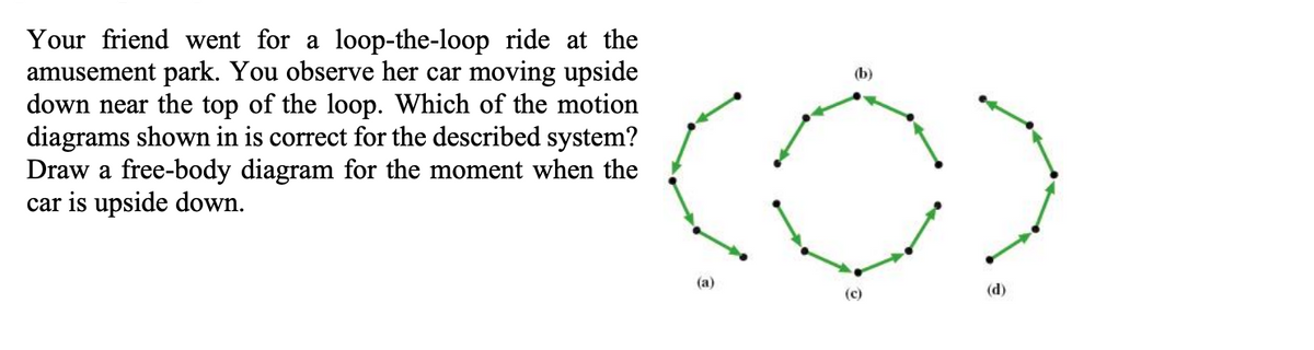Your friend went for a loop-the-loop ride at the
amusement park. You observe her car moving upside
down near the top of the loop. Which of the motion
diagrams shown in is correct for the described system?
Draw a free-body diagram for the moment when the
car is upside down.
(b)
(a)
(c)
(d)
