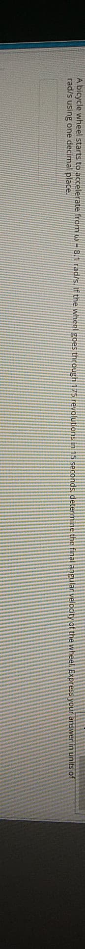 A bicycle wheel starts to accelerate from w = 8.1 rad/s. If the wheel goes through 175 revolutions in 15 seconds, determine the final angular velocity of the wheel. Express your answer in units of
rad/s using one decimal place.
