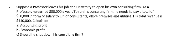 Suppose a Professor leaves his job at a university to open his own consulting firm. As a
Professor, he earned $80,000 a year. To run his consulting firm, he needs to pay a total of
$50,000 in form of salary to junior consultants, office premises and utilities. His total revenue is
$110,000. Calculate:
a) Accounting profit
b) Economic profit
c) Should he shut down his consulting firm?
7.
