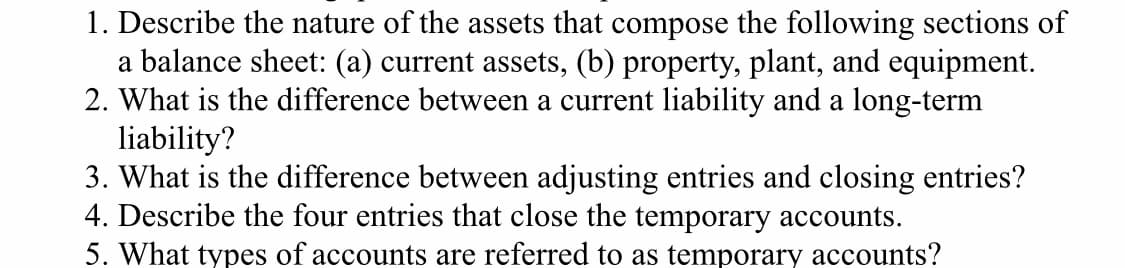 1. Describe the nature of the assets that compose the following sections of
a balance sheet: (a) current assets, (b) property, plant, and equipment.
2. What is the difference between a current liability and a long-term
liability?
3. What is the difference between adjusting entries and closing entries?
4. Describe the four entries that close the temporary accounts.
5. What types of accounts are referred to as temporary accounts?
