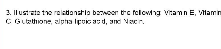 3. Illustrate the relationship between the following: Vitamin E, Vitamin
C, Glutathione, alpha-lipoic acid, and Niacin.
