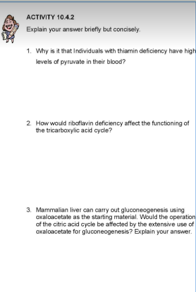 ACTIVITY 10.4.2
Explain your answer briefly but concisely.
1. Why is it that Individuals with thiamin deficiency have high
levels of pyruvate in their blood?
2. How would riboflavin deficiency affect the functioning of
the tricarboxylic acid cycle?
3. Mammalian liver can carry out gluconeogenesis using
oxaloacetate as the starting material. Would the operation
of the citric acid cycle be affected by the extensive use of
oxaloacetate for gluconeogenesis? Explain your answer.
