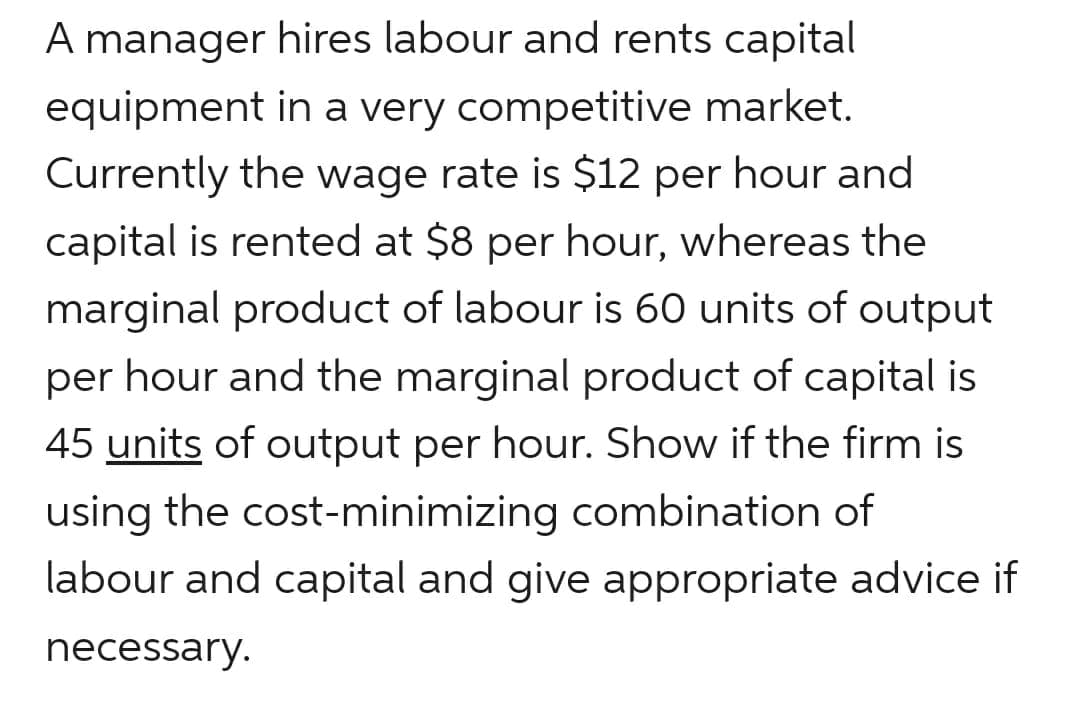 A manager hires labour and rents capital
equipment in a very competitive market.
Currently the wage rate is $12 per hour and
capital is rented at $8 per hour, whereas the
marginal product of labour is 60 units of output
per hour and the marginal product of capital is
45 units of output per hour. Show if the firm is
using the cost-minimizing combination of
labour and capital and give appropriate advice if
necessary.
