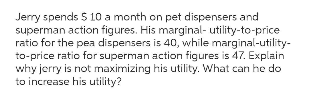 Jerry spends $ 10 a month on pet dispensers and
superman action figures. His marginal- utility-to-price
ratio for the pea dispensers is 40, while marginal-utility-
to-price ratio for superman action figures is 47. Explain
why jerry is not maximizing his utility. What can he do
to increase his utility?
