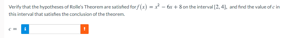 Verify that the hypotheses of Rolle's Theorem are satisfied for f (x) =² – 6x + 8 on the interval [2, 4], and find the value of c in
this interval that satisfies the conclusion of the theorem.
C =
i
!
