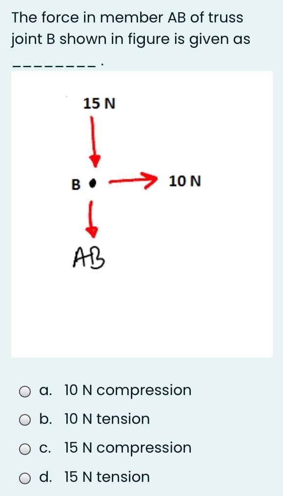 The force in member AB of truss
joint B shown in figure is given as
15 N
B• -
10 N
AB
a. 10 N compression
b. 10 N tension
c. 15 N compression
O d. 15 N tension
