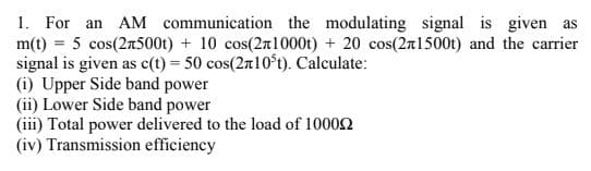 1. For an AM communication the modulating signal is given as
m(t) = 5 cos(2n500t) + 10 cos(27l1000t) + 20 cos(2a1500t) and the carrier
signal is given as c(t) = 50 cos(2n10°t). Calculate:
(i) Upper Side band power
(ii) Lower Side band power
(iii) Total power delivered to the load of 10002
(iv) Transmission efficiency

