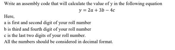 Write an assembly code that will calculate the value of y in the following equation
y = 2a + 3b – 4c
Here,
a is first and second digit of your roll number
b is third and fourth digit of your roll number
c is the last two digits of your roll number.
All the numbers should be considered in decimal format.
