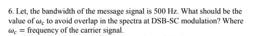 6. Let, the bandwidth of the message signal is 500 Hz. What should be the
value of w. to avoid overlap in the spectra at DSB-SC modulation? Where
wc = frequency of the carrier signal.
%3D
