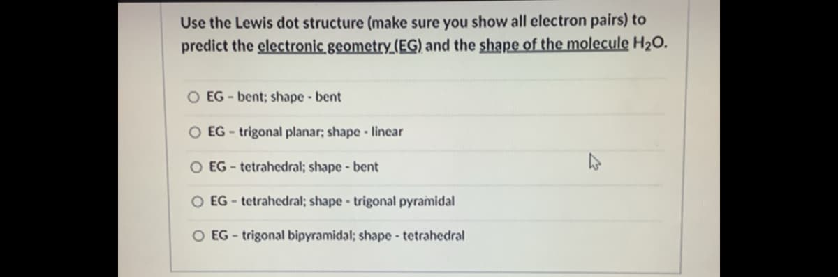 Use the Lewis dot structure (make sure you show all electron pairs) to
predict the electronic geometry_(EG) and the shape of the molecule H2O.
O EG - bent; shape - bent
O EG - trigonal planar; shape lincar
O EG- tetrahedral; shape - bent
O EG - tetrahcdral; shape trigonal pyramidal
O EG - trigonal bipyramidal; shape - tetrahedral
