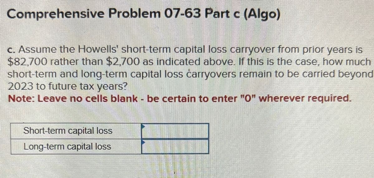 Comprehensive Problem 07-63 Part c (Algo)
c. Assume the Howells' short-term capital loss carryover from prior years is
$82,700 rather than $2,700 as indicated above. If this is the case, how much
short-term and long-term capital loss carryovers remain to be carried beyond
2023 to future tax years?
Note: Leave no cells blank - be certain to enter "0" wherever required.
Short-term capital loss
Long-term capital loss