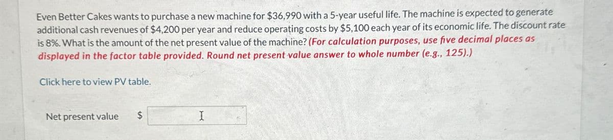 Even Better Cakes wants to purchase a new machine for $36,990 with a 5-year useful life. The machine is expected to generate
additional cash revenues of $4,200 per year and reduce operating costs by $5,100 each year of its economic life. The discount rate
is 8%. What is the amount of the net present value of the machine? (For calculation purposes, use five decimal places as
displayed in the factor table provided. Round net present value answer to whole number (e.g., 125).)
Click here to view PV table.
Net present value
SA
$
I