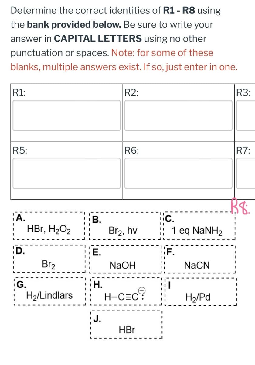 Determine the correct identities of R1 - R8 using
the bank provided below. Be sure to write your
answer in CAPITAL LETTERS using no other
punctuation or spaces. Note: for some of these
blanks, multiple answers exist. If so, just enter in one.
R1:
R2:
R3:
R5:
R6:
R7:
38.
¦A.
B.
C.
"
HBr, H₂O2
Br₂, hv
"
1 eq NaNH2
D.
E.
Br2
NaOH
NaCN
G.
H.
H2/Lindlars
H-C=C:
H2/Pd
J.
HBr