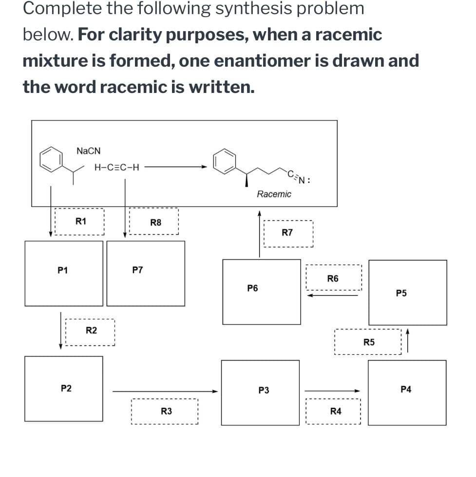 Complete the following synthesis problem
below. For clarity purposes, when a racemic
mixture is formed, one enantiomer is drawn and
the word racemic is written.
P1
P2
NaCN
H-C=C-H
R1
R8
R2
P7
44
R3
Racemic
R7
R6
P6
P5
P3
R4
R5
P4