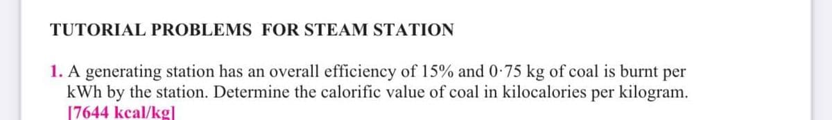 TUTORIAL PROBLEMS FOR STEAM STATION
1. A generating station has an overall efficiency of 15% and 0-75 kg of coal is burnt per
kWh by the station. Determine the calorific value of coal in kilocalories per kilogram.
[7644 kcal/kg]
