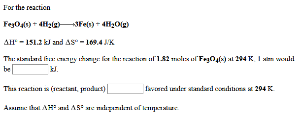 For the reaction
Fez04(s) + 4H2(g)-
→3F€(s) + 4H20(g)
AH° = 151.2 kJ and AS° = 169.4 J/K
The standard free energy change for the reaction of 1.82 moles of Fe3O4(s) at 294 K, 1 atm would
be
kJ.
This reaction is (reactant, product)
favored under standard conditions at 294 K.
Assume that AH° and AS° are independent of temperature.
