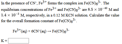 In the presence of CN", Fe3+ forms the complex ion Fe(CN)63- The
equilibrium concentrations of Fe3+ and Fe(CN)63- are 8.5 × 10¬40 M and
1.4 x 10-3 M, respectively, in a 0.12 M KCN solution. Calculate the value
for the overall formation constant of Fe(CN)63-.
Fe"(aq) + 6CN (aq) → Fe(CN)63-
K =
