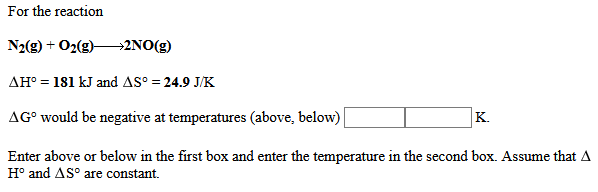 For the reaction
N2(g) + O2(g)→2NO(g)
AH° = 181 kJ and AS° = 24.9 J/K
AG° would be negative at temperatures (above, below)
K.
Enter above or below in the first box and enter the temperature in the second box. Assume that A
H° and AS° are constant.
