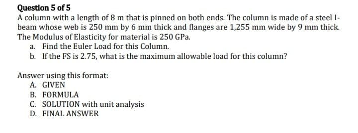 Question 5 of 5
A column with a length of 8 m that is pinned on both ends. The column is made of a steel I-
beam whose web is 250 mm by 6 mm thick and flanges are 1,255 mm wide by 9 mm thick.
The Modulus of Elasticity for material is 250 GPa.
a. Find the Euler Load for this Column.
b. If the FS is 2.75, what is the maximum allowable load for this column?
Answer using this format:
A. GIVEN
B. FORMULA
C. SOLUTION with unit analysis
D. FINAL ANSWER
